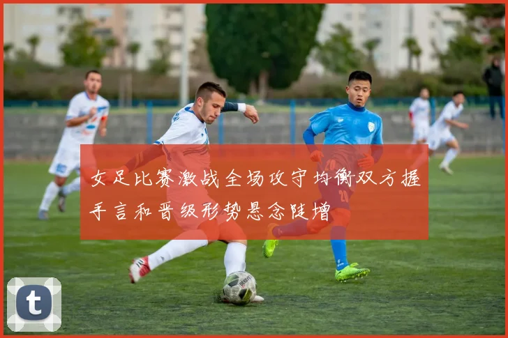 女足比赛激战全场攻守均衡双方握手言和晋级形势悬念陡增