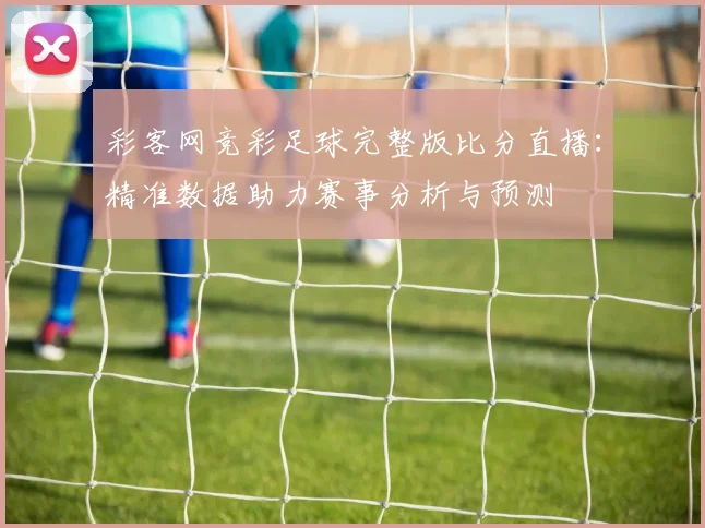 彩客网竞彩足球完整版比分直播：精准数据助力赛事分析与预测
