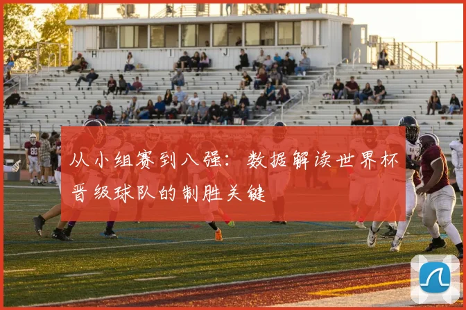 从小组赛到八强：数据解读世界杯晋级球队的制胜关键