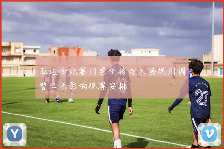亚运会比赛门票价格与入场规则调整汇总影响观赛安排