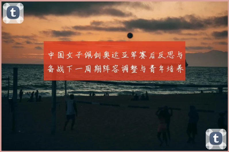 中国女子佩剑奥运亚军赛后反思与备战下一周期阵容调整与青年培养计划