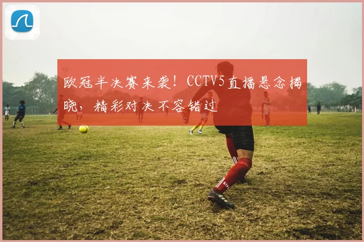 欧冠半决赛来袭！CCTV5直播悬念揭晓，精彩对决不容错过