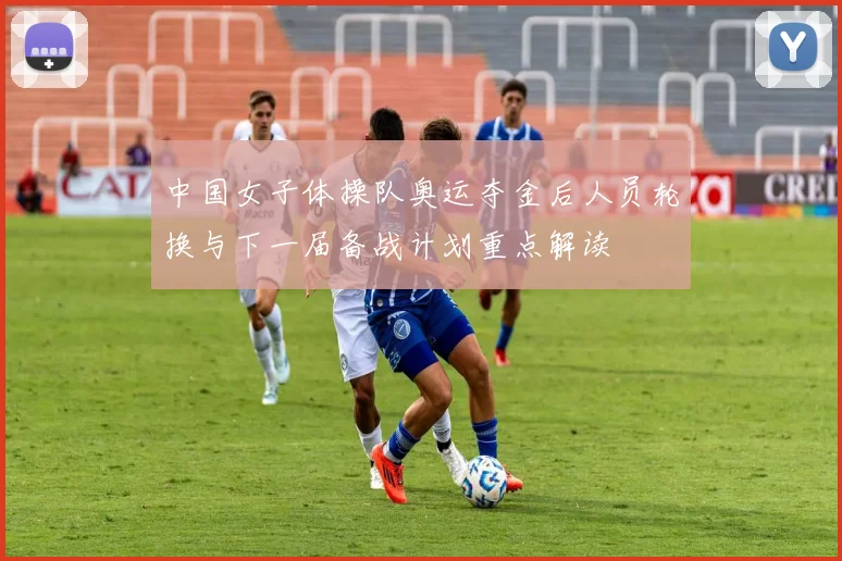 中国女子体操队奥运夺金后人员轮换与下一届备战计划重点解读