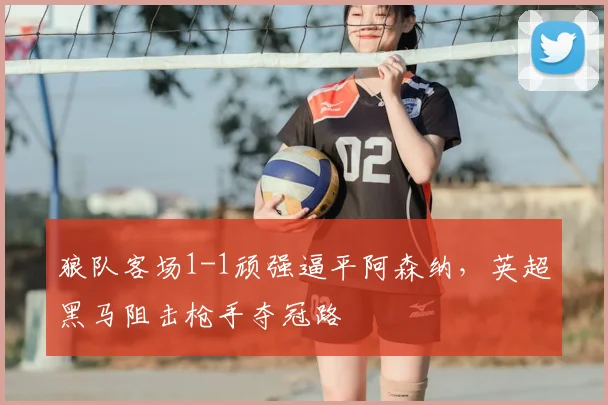 狼队客场1-1顽强逼平阿森纳，英超黑马阻击枪手夺冠路