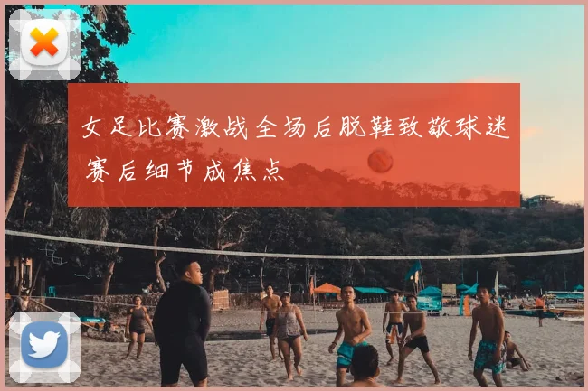 女足比赛激战全场后脱鞋致敬球迷 赛后细节成焦点