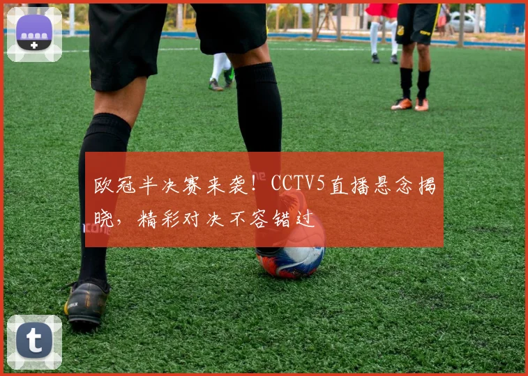 欧冠半决赛来袭！CCTV5直播悬念揭晓，精彩对决不容错过