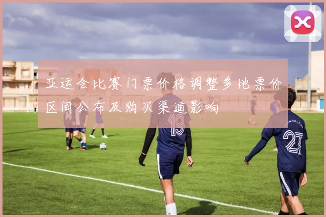 亚运会比赛门票价格调整多地票价区间公布及购买渠道影响